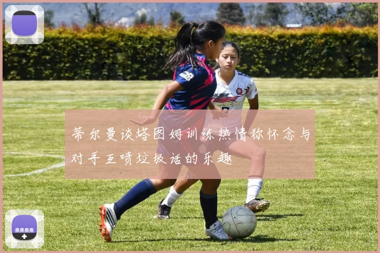 蒂尔曼谈塔图姆训练热情称怀念与对手互喷垃圾话的乐趣