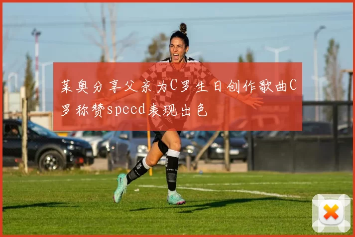 莱奥分享父亲为C罗生日创作歌曲C罗称赞speed表现出色