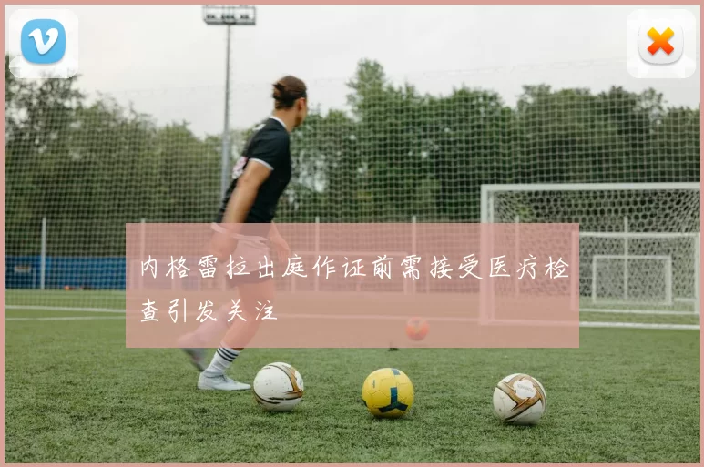 内格雷拉出庭作证前需接受医疗检查引发关注