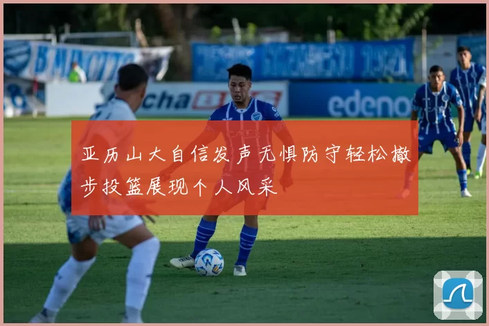 亚历山大自信发声无惧防守轻松撤步投篮展现个人风采