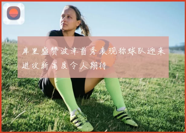 库里盛赞波津首秀表现称球队迎来进攻新高度令人期待