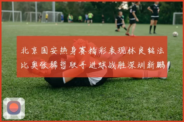 北京国安热身赛精彩表现林良铭法比奥张稀哲联手进球战胜深圳新鹏城