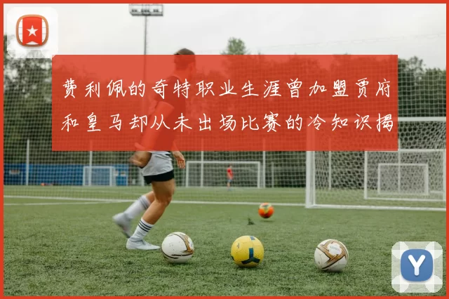 费利佩的奇特职业生涯曾加盟贾府和皇马却从未出场比赛的冷知识揭秘