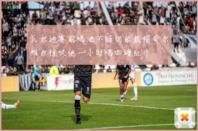 瓦尔迪赛前喝酒不睡仍能戴帽奇尔维尔惊叹他一小时喝四罐红牛