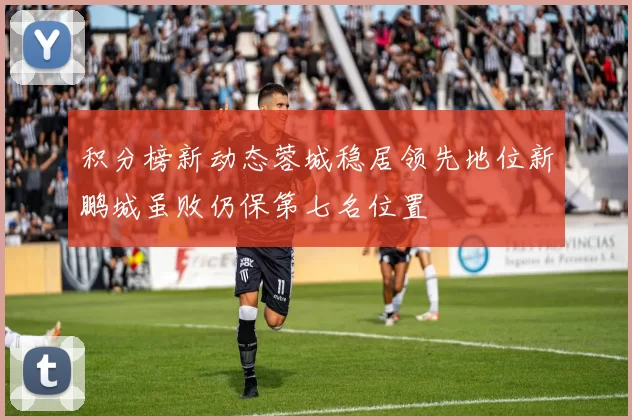 积分榜新动态蓉城稳居领先地位新鹏城虽败仍保第七名位置