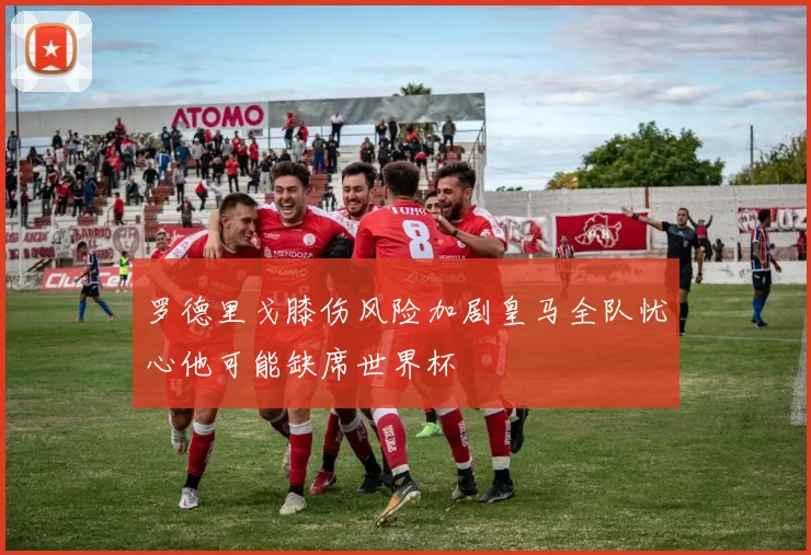 罗德里戈膝伤风险加剧皇马全队忧心他可能缺席世界杯