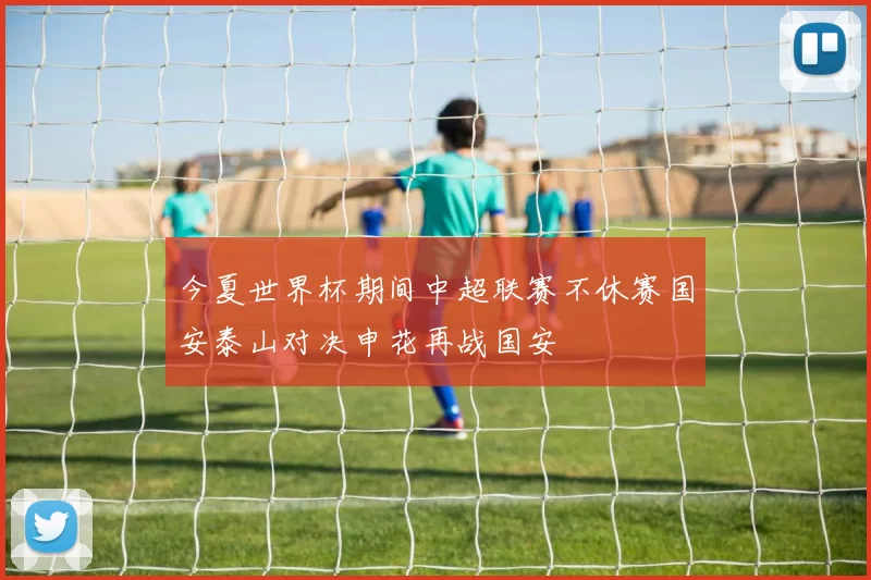 今夏世界杯期间中超联赛不休赛国安泰山对决申花再战国安