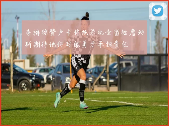 夸梅称赞卢卡将绝杀机会留给詹姆斯期待他何时能勇于承担责任