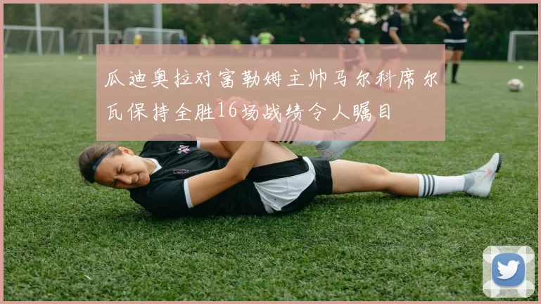 瓜迪奥拉对富勒姆主帅马尔科席尔瓦保持全胜16场战绩令人瞩目