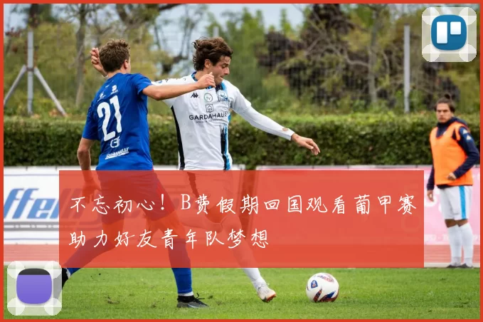 不忘初心！B费假期回国观看葡甲赛助力好友青年队梦想