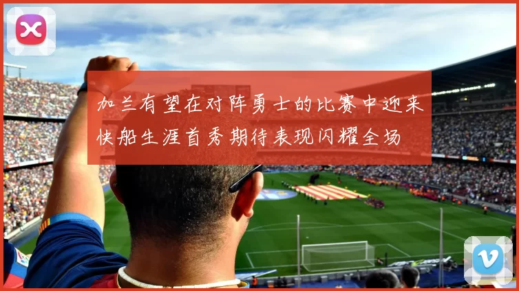 加兰有望在对阵勇士的比赛中迎来快船生涯首秀期待表现闪耀全场