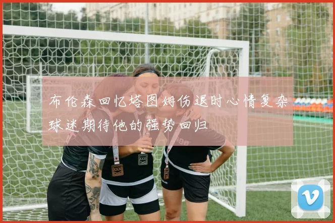 布伦森回忆塔图姆伤退时心情复杂球迷期待他的强势回归