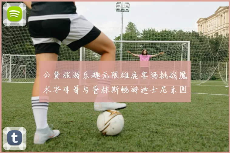 公费旅游乐趣无限雄鹿客场挑战魔术字母哥与普林斯畅游迪士尼乐园