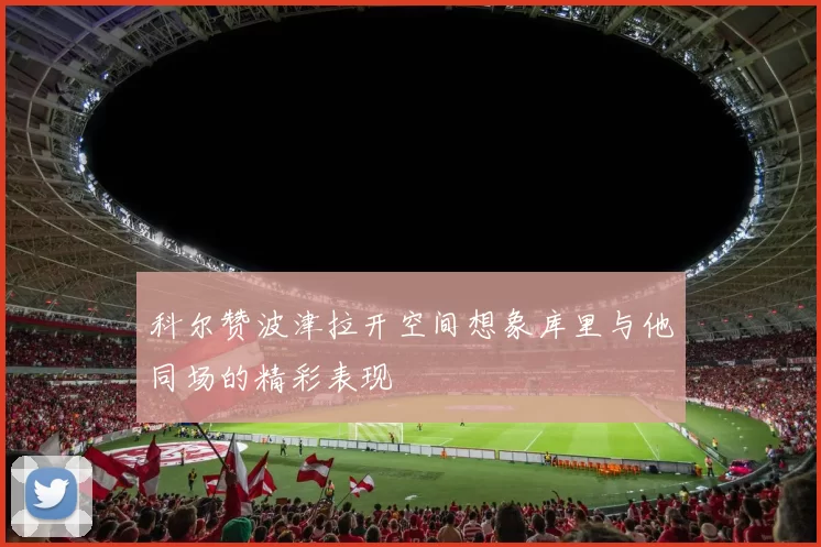 科尔赞波津拉开空间想象库里与他同场的精彩表现