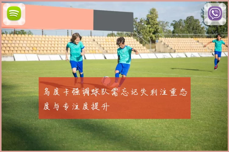 乌度卡强调球队需忘记失利注重态度与专注度提升