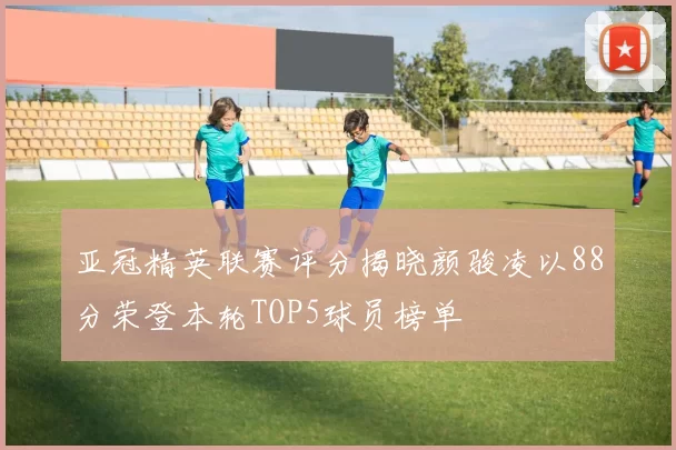 亚冠精英联赛评分揭晓颜骏凌以88分荣登本轮TOP5球员榜单