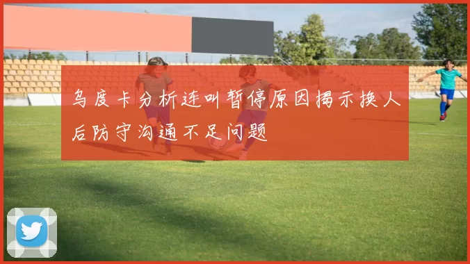 乌度卡分析连叫暂停原因揭示换人后防守沟通不足问题