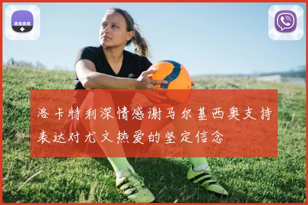 洛卡特利深情感谢马尔基西奥支持表达对尤文热爱的坚定信念