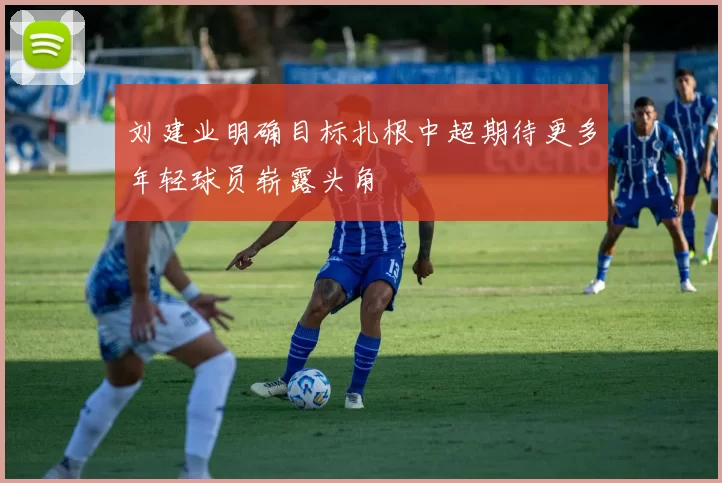 刘建业明确目标扎根中超期待更多年轻球员崭露头角